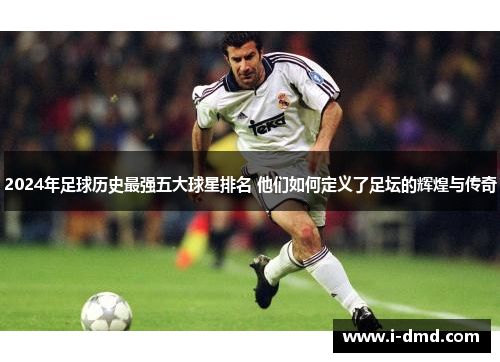 2024年足球历史最强五大球星排名 他们如何定义了足坛的辉煌与传奇